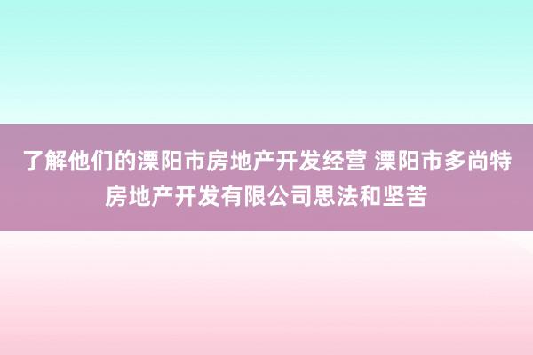 了解他们的溧阳市房地产开发经营 溧阳市多尚特房地产开发有限公司思法和坚苦