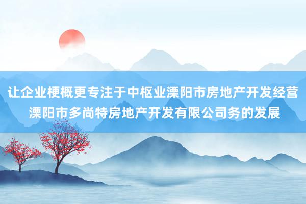 让企业梗概更专注于中枢业溧阳市房地产开发经营 溧阳市多尚特房地产开发有限公司务的发展