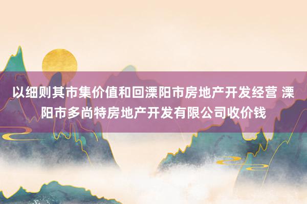 以细则其市集价值和回溧阳市房地产开发经营 溧阳市多尚特房地产开发有限公司收价钱