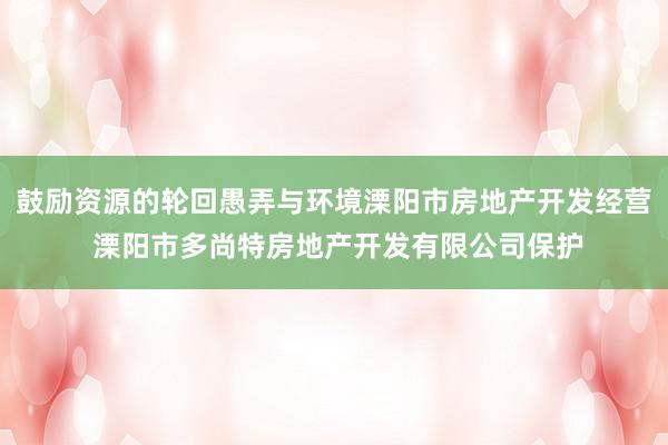 鼓励资源的轮回愚弄与环境溧阳市房地产开发经营 溧阳市多尚特房地产开发有限公司保护